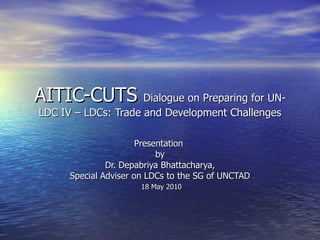 AITIC-CUTS  Dialogue on Preparing for UN-LDC IV – LDCs: Trade and Development Challenges Presentation  by Dr. Depabriya Bhattacharya,  Special Adviser on LDCs to the SG of UNCTAD 18 May 2010 