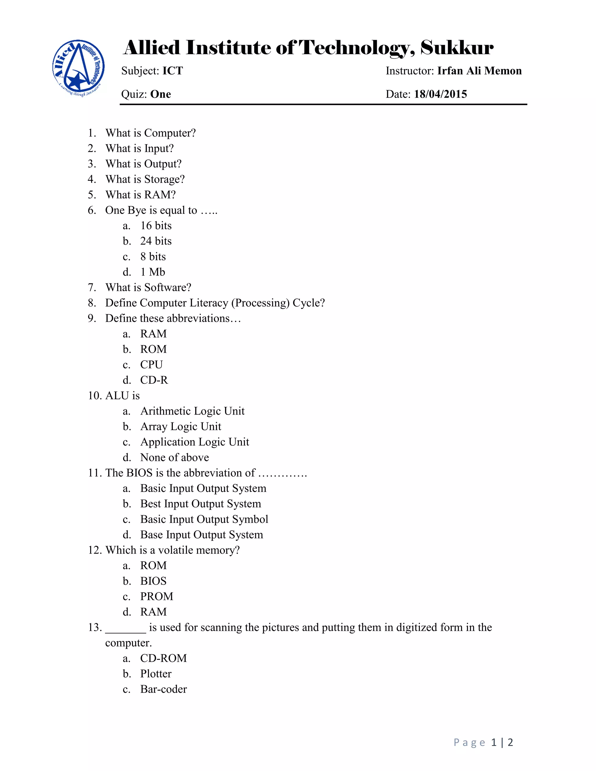 Allied Institute of Technology, Sukkur
Subject: ICT Instructor: Irfan Ali Memon
Quiz: One Date: 18/04/2015
P a g e 1 | 2
1. What is Computer?
2. What is Input?
3. What is Output?
4. What is Storage?
5. What is RAM?
6. One Bye is equal to …..
a. 16 bits
b. 24 bits
c. 8 bits
d. 1 Mb
7. What is Software?
8. Define Computer Literacy (Processing) Cycle?
9. Define these abbreviations…
a. RAM
b. ROM
c. CPU
d. CD-R
10. ALU is
a. Arithmetic Logic Unit
b. Array Logic Unit
c. Application Logic Unit
d. None of above
11. The BIOS is the abbreviation of ………….
a. Basic Input Output System
b. Best Input Output System
c. Basic Input Output Symbol
d. Base Input Output System
12. Which is a volatile memory?
a. ROM
b. BIOS
c. PROM
d. RAM
13. _______ is used for scanning the pictures and putting them in digitized form in the
computer.
a. CD-ROM
b. Plotter
c. Bar-coder
 