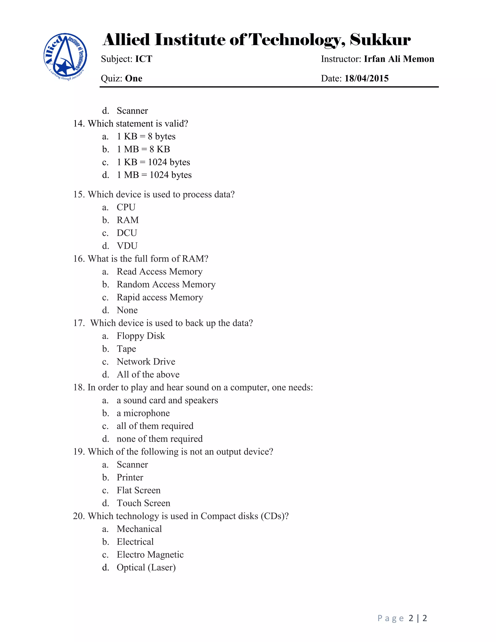 Allied Institute of Technology, Sukkur
Subject: ICT Instructor: Irfan Ali Memon
Quiz: One Date: 18/04/2015
P a g e 2 | 2
d. Scanner
14. Which statement is valid?
a. 1 KB = 8 bytes
b. 1 MB = 8 KB
c. 1 KB = 1024 bytes
d. 1 MB = 1024 bytes
15. Which device is used to process data?
a. CPU
b. RAM
c. DCU
d. VDU
16. What is the full form of RAM?
a. Read Access Memory
b. Random Access Memory
c. Rapid access Memory
d. None
17. Which device is used to back up the data?
a. Floppy Disk
b. Tape
c. Network Drive
d. All of the above
18. In order to play and hear sound on a computer, one needs:
a. a sound card and speakers
b. a microphone
c. all of them required
d. none of them required
19. Which of the following is not an output device?
a. Scanner
b. Printer
c. Flat Screen
d. Touch Screen
20. Which technology is used in Compact disks (CDs)?
a. Mechanical
b. Electrical
c. Electro Magnetic
d. Optical (Laser)
 