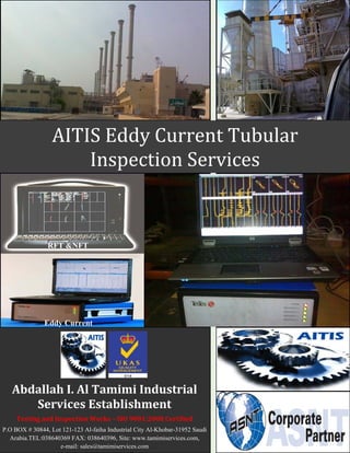 AITIS Eddy Current Tubular
                      Inspection Services


                RFT &NFT




               Eddy Current




   Abdallah I. Al Tamimi Industrial
      Services Establishment
     Testing and Inspection Works – ISO 9001:2008 Certified
P.O BOX # 30844, Lot 121-123 Al-faiha Industrial City Al-Khobar-31952 Saudi
  Arabia.TEL:038640369 FAX: 038640396, Site: www.tamimiservices.com,
                    e-mail: sales@tamimiservices.com
 