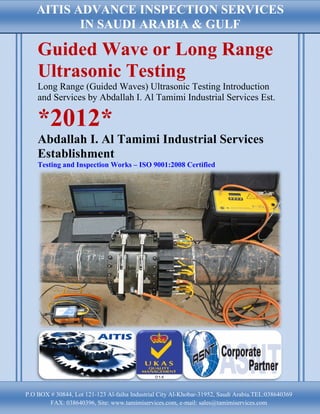 AITIS ADVANCE INSPECTION SERVICES
           IN SAUDI ARABIA & GULF

    Guided Wave or Long Range
    Ultrasonic Testing
    Long Range (Guided Waves) Ultrasonic Testing Introduction
    and Services by Abdallah I. Al Tamimi Industrial Services Est.

    *2012*
    Abdallah I. Al Tamimi Industrial Services
    Establishment
    Testing and Inspection Works – ISO 9001:2008 Certified




P.O BOX # 30844, Lot 121-123 Al-faiha Industrial City Al-Khobar-31952, Saudi Arabia.TEL:038640369
        FAX: 038640396, Site: www.tamimiservices.com, e-mail: sales@tamimiservices.com
 