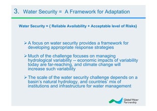 3.   Water Security = A Framework for Adaptation

 Water Security = { Reliable Availability + Acceptable level of Risks}



      A focus on water security provides a framework for
      developing appropriate response strategies
      Much of the challenge focuses on managing
      hydrological variability -- economic impacts of variability
      today are far-reaching, and climate change will
      increase such variability
      The scale of the water security challenge depends on a
      basin’s natural hydrology, and countries’ mix of
      institutions and infrastructure for water management
 