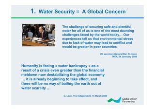1.   Water Security = A Global Concern

                        The challenge of securing safe and plentiful
                        water for all of us is one of the most daunting
                        challenges faced by the world today… Our
                        experiences tell us that environmental stress
                        due to lack of water may lead to conflict and
                        would be greater in poor countries

                                                         UN secretary-General Ban Ki-moon
                                                                    WEF, 24 Jannuary 2008



Humanity is facing « water bankrupcy » as a
result of a crisis even greater than the financial
meldown now destabilizing the global economy
… it is already beginning to take effect, and
there will be no way of bailing the earth out of
water scarcity …

                         G. Lean, The Independent, 15 March 2009
 