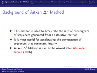 Background of Aitken ∆2
Method Derivation of Aitken’s ∆2
Method Working With the Aitken’s Algorithm Finding ro
Background of Aitken ∆2
Method
This method is used to accelerate the rate of convergence
of sequences generated from an iterative method.
It is most useful for accelerating the convergence of
sequences that converges linearly.
Aitken ∆2
Method is said to be named after Alexander
Aitken (1926).
Isaac Amornortey Yowetu NIMS-Ghana
Overview of Aitken Method
 