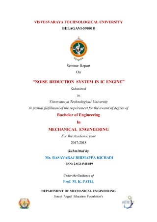 VISVESVARAYA TECHNOLOGICAL UNIVERSITY
BELAGAVI-590018
Seminar Report
On
“NOISE REDUCTION SYSTEM IN IC ENGINE”
Submitted
to
Visvesvaraya Technological University
in partial fulfillment of the requirement for the award of degree of
Bachelor of Engineering
In
MECHANICAL ENGINEERING
For the Academic year
2017-2018
Submitted by
Mr. BASAVARAJ BHIMAPPA KICHADI
USN: 2AG14ME019
Under the Guidance of
Prof. M. K. PATIL
DEPARTMENT OF MECHANICAL ENGINEERING
Suresh Angadi Education Foundation’s
 