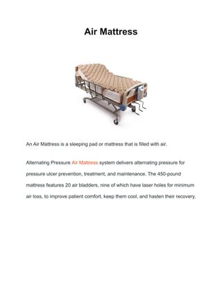 Air Mattress
An Air Mattress is a sleeping pad or mattress that is filled with air.
Alternating Pressure Air Mattress system delivers alternating pressure for
pressure ulcer prevention, treatment, and maintenance. The 450-pound
mattress features 20 air bladders, nine of which have laser holes for minimum
air loss, to improve patient comfort, keep them cool, and hasten their recovery.
 