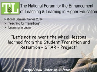 http://www.ulster.ac.uk/star/
National Seminar Series 2014
> ‘Teaching for Transitions’
> Learning to Learn
The National Forum for the Enhancement
of Teaching & Learning in Higher Education
“Let’s not reinvent the wheel: lessons
learned from the Student Transition and
Retention – STAR – Project”
 