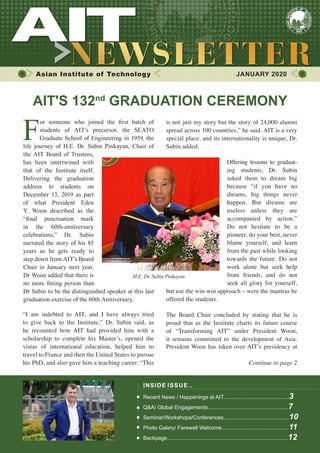 1JANUARY 2020 www.ait.ac.th
Asian Institute of Technology 	 JANUARY 2020
F
or someone who joined the first batch of
students of AIT’s precursor, the SEATO
Graduate School of Engineering in 1959, the
life journey of H.E. Dr. Subin Pinkayan, Chair of
the AIT Board of Trustees,
has been intertwined with
that of the Institute itself.
Delivering the graduation
address to students on
December 13, 2019 as part
of what President Eden
Y. Woon described as the
“final punctuation mark
in the 60th-anniversary
celebrations,” Dr. Subin
narrated the story of his 85
years as he gets ready to
step down from AIT’s Board
Chair in January next year.
Dr Woon added that there is
no more fitting person than
Dr Subin to be the distinguished speaker at this last
graduation exercise of the 60th Anniversary.
INSIDE ISSUE..
Recent News / Happenings at AIT............................................3
Q&A/ Global Engagements......................................................7
Seminar/Workshops/Conferences............................................10
Photo Galery/ Farewell Welcome.............................................11
Backpage.................................................................................12
AIT'S 132nd
GRADUATION CEREMONY
“I am indebted to AIT, and I have always tried
to give back to the Institute,” Dr. Subin said, as
he recounted how AIT had provided him with a
scholarship to complete his Master’s, opened the
vistas of international education, helped him to
travel to France and then the United States to pursue
his PhD, and also gave him a teaching career. “This
is not just my story but the story of 24,000 alumni
spread across 100 countries,” he said. AIT is a very
special place, and its internationality is unique, Dr.
Subin added.
Offering lessons to graduat-
ing students, Dr. Subin
asked them to dream big
because “if you have no
dreams, big things never
happen. But dreams are
useless unless they are
accompanied by action.”
Do not hesitate to be a
pioneer, do your best, never
blame yourself, and learn
from the past while looking
towards the future. Do not
work alone but seek help
from friends, and do not
seek all glory for yourself,
but use the win-win approach – were the mantras he
offered the students.
The Board Chair concluded by stating that he is
proud that as the Institute charts its future course
of “Transforming AIT” under President Woon,
it remains committed to the development of Asia.
President Woon has taken over AIT’s presidency at
Continue to page 2
 
