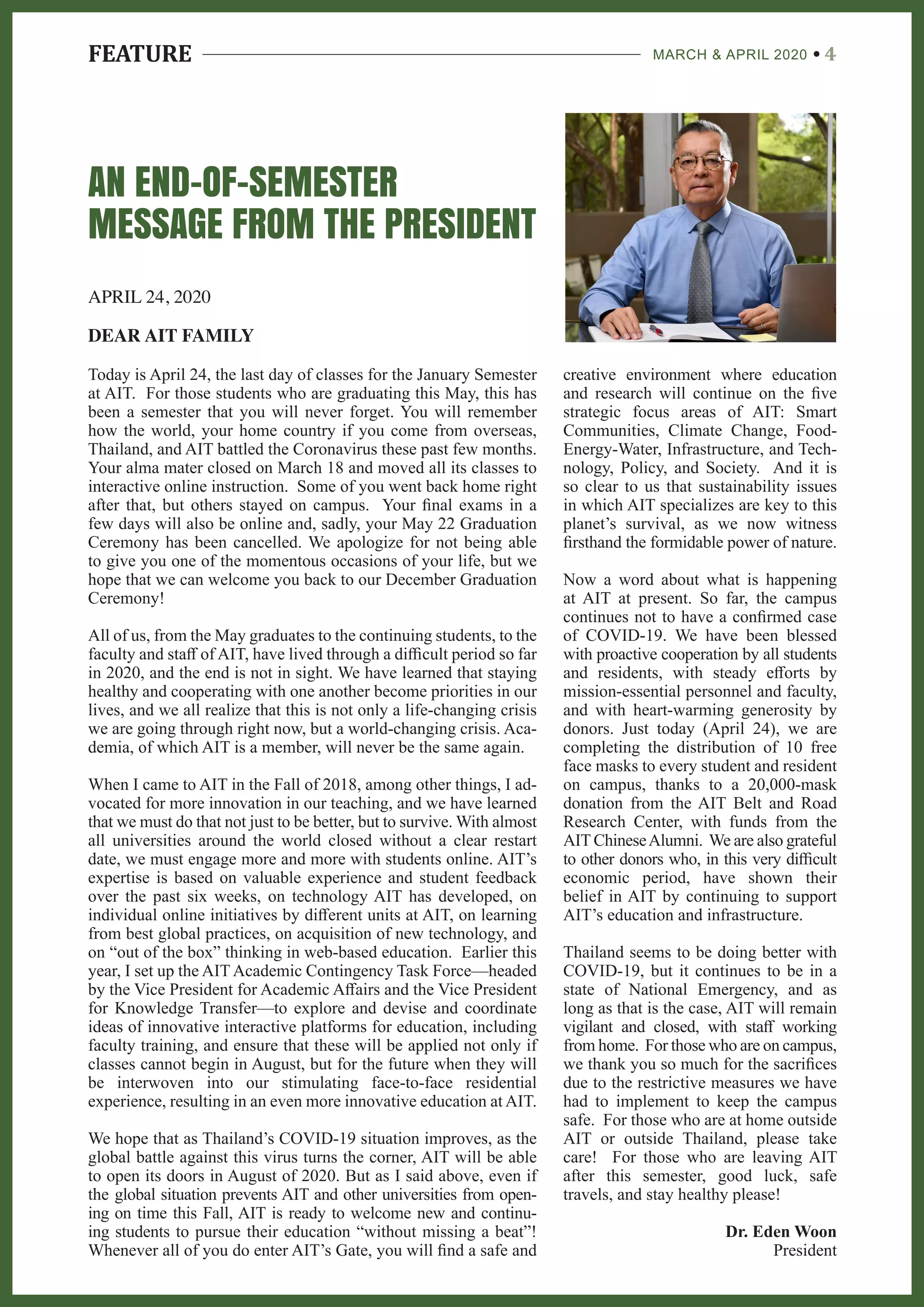 FEATURE MARCH & APRIL 2020 4
AN END-OF-SEMESTER
MESSAGE FROM THE PRESIDENT
APRIL 24, 2020
DEAR AIT FAMILY
creative environment where education
and research will continue on the five
strategic focus areas of AIT: Smart
Communities, Climate Change, Food-
Energy-Water, Infrastructure, and Tech-
nology, Policy, and Society. And it is
so clear to us that sustainability issues
in which AIT specializes are key to this
planet’s survival, as we now witness
firsthand the formidable power of nature.
Now a word about what is happening
at AIT at present. So far, the campus
continues not to have a confirmed case
of COVID-19. We have been blessed
with proactive cooperation by all students
and residents, with steady efforts by
mission-essential personnel and faculty,
and with heart-warming generosity by
donors. Just today (April 24), we are
completing the distribution of 10 free
face masks to every student and resident
on campus, thanks to a 20,000-mask
donation from the AIT Belt and Road
Research Center, with funds from the
AIT ChineseAlumni. We are also grateful
to other donors who, in this very difficult
economic period, have shown their
belief in AIT by continuing to support
AIT’s education and infrastructure.
Thailand seems to be doing better with
COVID-19, but it continues to be in a
state of National Emergency, and as
long as that is the case, AIT will remain
vigilant and closed, with staff working
from home. For those who are on campus,
we thank you so much for the sacrifices
due to the restrictive measures we have
had to implement to keep the campus
safe. For those who are at home outside
AIT or outside Thailand, please take
care! For those who are leaving AIT
after this semester, good luck, safe
travels, and stay healthy please!
Dr. Eden Woon
President
Today is April 24, the last day of classes for the January Semester
at AIT. For those students who are graduating this May, this has
been a semester that you will never forget. You will remember
how the world, your home country if you come from overseas,
Thailand, and AIT battled the Coronavirus these past few months.
Your alma mater closed on March 18 and moved all its classes to
interactive online instruction. Some of you went back home right
after that, but others stayed on campus. Your final exams in a
few days will also be online and, sadly, your May 22 Graduation
Ceremony has been cancelled. We apologize for not being able
to give you one of the momentous occasions of your life, but we
hope that we can welcome you back to our December Graduation
Ceremony!
All of us, from the May graduates to the continuing students, to the
faculty and staff of AIT, have lived through a difficult period so far
in 2020, and the end is not in sight. We have learned that staying
healthy and cooperating with one another become priorities in our
lives, and we all realize that this is not only a life-changing crisis
we are going through right now, but a world-changing crisis. Aca-
demia, of which AIT is a member, will never be the same again.
When I came to AIT in the Fall of 2018, among other things, I ad-
vocated for more innovation in our teaching, and we have learned
that we must do that not just to be better, but to survive. With almost
all universities around the world closed without a clear restart
date, we must engage more and more with students online. AIT’s
expertise is based on valuable experience and student feedback
over the past six weeks, on technology AIT has developed, on
individual online initiatives by different units at AIT, on learning
from best global practices, on acquisition of new technology, and
on “out of the box” thinking in web-based education. Earlier this
year, I set up the AIT Academic Contingency Task Force—headed
by the Vice President for Academic Affairs and the Vice President
for Knowledge Transfer—to explore and devise and coordinate
ideas of innovative interactive platforms for education, including
faculty training, and ensure that these will be applied not only if
classes cannot begin in August, but for the future when they will
be interwoven into our stimulating face-to-face residential
experience, resulting in an even more innovative education at AIT.
We hope that as Thailand’s COVID-19 situation improves, as the
global battle against this virus turns the corner, AIT will be able
to open its doors in August of 2020. But as I said above, even if
the global situation prevents AIT and other universities from open-
ing on time this Fall, AIT is ready to welcome new and continu-
ing students to pursue their education “without missing a beat”!
Whenever all of you do enter AIT’s Gate, you will find a safe and
 