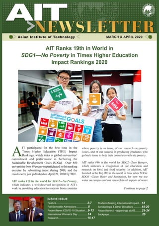 AIT Ranks 19th in World in
SDG1—No Poverty in Times Higher Education
Impact Rankings 2020
Asian Institute of Technology MARCH & APRIL 2020
Continue to page 2
AIT ranks #19 in the world for SDG1—No Poverty,
which indicates a well-deserved recognition of AIT’s
work in providing education to students from countries
A
IT participated for the first time in the
Times Higher Education (THE) Impact
Rankings, which looks at global universities’
commitment and performance in furthering the
Sustainable Development Goals (SDGs). Over 850
universities from 89 countries participated in this ranking
exercise by submitting input during 2019, and the
results were just published on April 22, 2020 by THE.
where poverty is an issue, of our research on poverty
issues, and of our success in producing graduates who
go back home to help their countries eradicate poverty.
AIT ranks #86 in the world for SDG2—Zero Hunger,
which indicates a recognition of our education and
research on food and food security. In addition, AIT
finished in the Top 200 in the world in three other SDGs:
SDG6—Clean Water and Sanitation, for how we use
water on campus and our research in all aspects of water
Feature.............................................2-7
Fall Semester Admissions.................8
Recent News COVID-19 Situation....9-13
International Women's Day ..............14
Research..........................................15-17
Students Making International Impact....18
Scholarships & Other Donations ...........19-20
Recent News / Happenings at AIT..........21-24
Backpage................................................25
INSIDE ISSUE
 