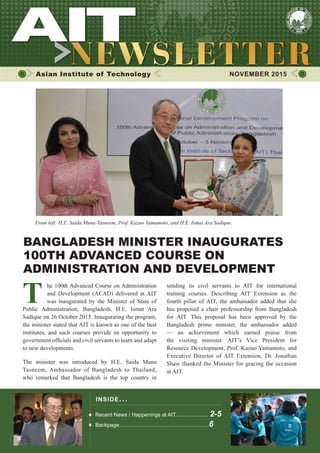 1NOVEMBER 2015
Asian Institute of Technology 	 NOVEMBER 2015
From left: H.E. Saida Muna Tasneem, Prof. Kazuo Yamamoto, and H.E. Ismat Ara Sadique.
INSIDE ISSUE.. .
Recent News / Happenings at AIT...................... 2-5
Backpage............................................................6
	 he 100th Advanced Course on Administration
	 and Development (ACAD) delivered at AIT
	 was inaugurated by the Minister of State of
Public Administration, Bangladesh, H.E. Ismat Ara
Sadique on 26 October 2015. Inaugurating the program,
the minister stated that AIT is known as one of the best
institutes, and such courses provide an opportunity to
government officials and civil servants to learn and adapt
to new developments.
The minister was introduced by H.E. Saida Muna
Tasneem, Ambassador of Bangladesh to Thailand,
who remarked that Bangladesh is the top country in
sending its civil servants to AIT for international
training courses. Describing AIT Extension as the
fourth pillar of AIT, the ambassador added that she
has proposed a chair professorship from Bangladesh
for AIT. This proposal has been approved by the
Bangladesh prime minister, the ambassador added
— an achievement which earned praise from
the visiting minister. AIT’s Vice President for
Resource Development, Prof. Kazuo Yamamoto, and
Executive Director of AIT Extension, Dr. Jonathan
Shaw thanked the Minister for gracing the occasion
at AIT.
BANGLADESH MINISTER INAUGURATES
100TH ADVANCED COURSE ON
ADMINISTRATION AND DEVELOPMENT
 