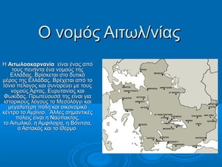 Ο νομός Αιτωλ/νίας
Η Αιτωλοακαρνανία είναι ένας από
    τους πενήντα ένα νομούς της
   Ελλάδας. Βρίσκεται στο δυτικό
μέρος της Ελλάδας. Βρέχεται από το
Ιόνιο πέλαγος και συνορεύει με τους
   νομούς Άρτας, Ευρυτανίας και
Φωκίδας. Πρωτεύουσά της είναι για
ιστορικούς λόγους το Μεσολόγγι και
  μεγαλύτερη πόλη και οικονομικό
κέντρο το Αγρίνιο. ΄Αλλες σημαντικές
      πόλεις είναι η Ναύπακτος,
το Αιτωλικό, η Αμφιλοχία, η Βόνιτσα,
       ο Αστακός και το Θέρμο
 