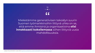 “
Mielestämme generatiivisen tekoälyn suurin
Suomen työmarkkinoihin liittyvä uhka on se,
että emme ihmisinä ja organisaatioina olisi
innokkaasti kokeilemassa siihen liittyviä uusia
mahdollisuuksia.
10
Lähde: ETLA, 25.10.2023, muistio 128, https://www.etla.fi/wp-content/uploads/ETLA-Muistio-Brief-128.pdf
 