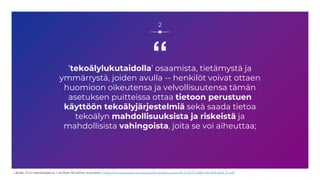 “
’tekoälylukutaidolla’ osaamista, tietämystä ja
ymmärrystä, joiden avulla -- henkilöt voivat ottaen
huomioon oikeutensa ja velvollisuutensa tämän
asetuksen puitteissa ottaa tietoon perustuen
käyttöön tekoälyjärjestelmiä sekä saada tietoa
tekoälyn mahdollisuuksista ja riskeistä ja
mahdollisista vahingoista, joita se voi aiheuttaa;
2
Lähde: EU:n tekoälyasetus, 1 artiklan 56 kohta, suomeksi: https://www.europarl.europa.eu/doceo/document/A-9-2023-0188-AM-808-808_FI.pdf
 