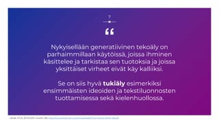 “
Nykyisellään generatiivinen tekoäly on
parhaimmillaan käytöissä, joissa ihminen
käsittelee ja tarkistaa sen tuotoksia ja joissa
yksittäiset virheet eivät käy kalliiksi.
Se on siis hyvä tukiäly esimerkiksi
ensimmäisten ideoiden ja tekstiluonnosten
tuottamisessa sekä kielenhuollossa.
7
Lähde: ETLA, 25.10.2023, muistio 128, https://www.etla.fi/wp-content/uploads/ETLA-Muistio-Brief-128.pdf
 