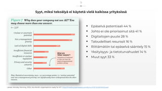 Syyt, miksi tekoälyä ei käytetä vielä kaikissa yrityksissä
▪ Epäselvä potentiaali 44 %
▪ Johto ei ole priorisoinut sitä 41 %
▪ Digitaitojen puute 28 %
▪ Taloudelliset resurssit 16 %
▪ Riittämätön tai epäselvä sääntely 15 %
▪ Yksityisyys- ja tietoturvahuolet 14 %
▪ Muut syyt 33 %
Lähde: Monday Morning, 2024, Are Nordic organisations ready for AI?, https://media.graphassets.com/bLhLCPJETzOWPXER2wkX
9
 