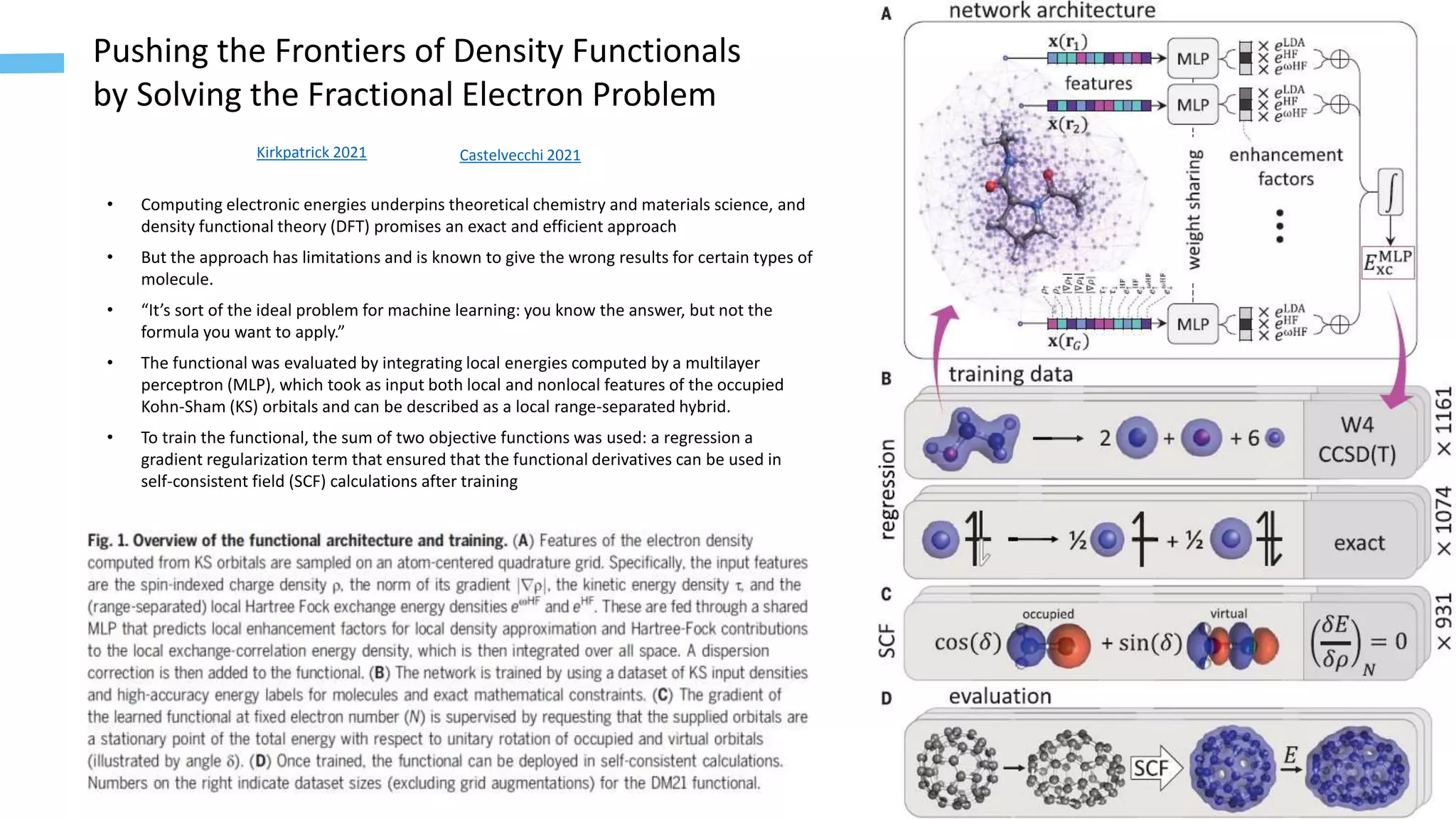 6
Pushing the Frontiers of Density Functionals
by Solving the Fractional Electron Problem
Kirkpatrick 2021
• Computing electronic energies underpins theoretical chemistry and materials science, and
density functional theory (DFT) promises an exact and efficient approach
• But the approach has limitations and is known to give the wrong results for certain types of
molecule.
• “It’s sort of the ideal problem for machine learning: you know the answer, but not the
formula you want to apply.”
• The functional was evaluated by integrating local energies computed by a multilayer
perceptron (MLP), which took as input both local and nonlocal features of the occupied
Kohn-Sham (KS) orbitals and can be described as a local range-separated hybrid.
• To train the functional, the sum of two objective functions was used: a regression a
gradient regularization term that ensured that the functional derivatives can be used in
self-consistent field (SCF) calculations after training
Castelvecchi 2021
 