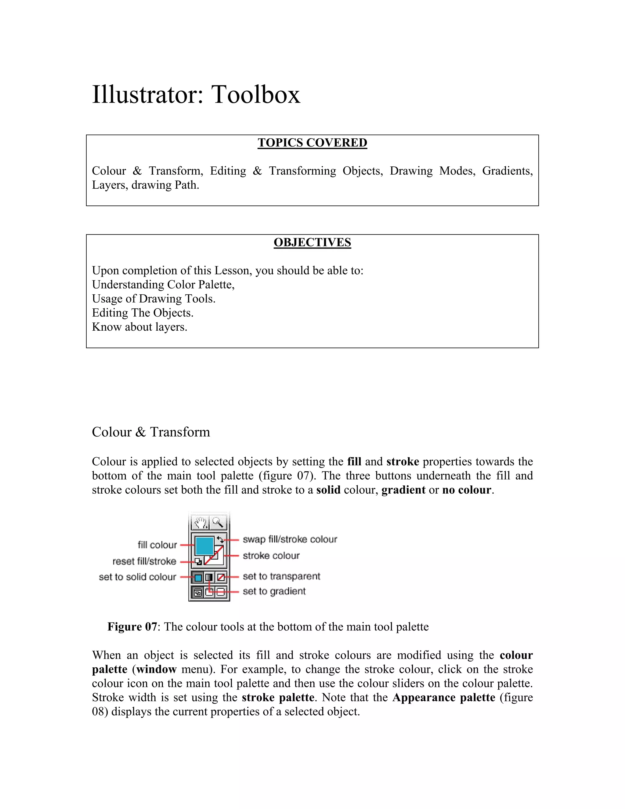 Illustrator: Toolbox
                                  TOPICS COVERED

Colour & Transform, Editing & Transforming Objects, Drawing Modes, Gradients,
Layers, drawing Path.



                                     OBJECTIVES

Upon completion of this Lesson, you should be able to:
Understanding Color Palette,
Usage of Drawing Tools.
Editing The Objects.
Know about layers.




Colour & Transform

Colour is applied to selected objects by setting the fill and stroke properties towards the
bottom of the main tool palette (figure 07). The three buttons underneath the fill and
stroke colours set both the fill and stroke to a solid colour, gradient or no colour.




   Figure 07: The colour tools at the bottom of the main tool palette

When an object is selected its fill and stroke colours are modified using the colour
palette (window menu). For example, to change the stroke colour, click on the stroke
colour icon on the main tool palette and then use the colour sliders on the colour palette.
Stroke width is set using the stroke palette. Note that the Appearance palette (figure
08) displays the current properties of a selected object.
 