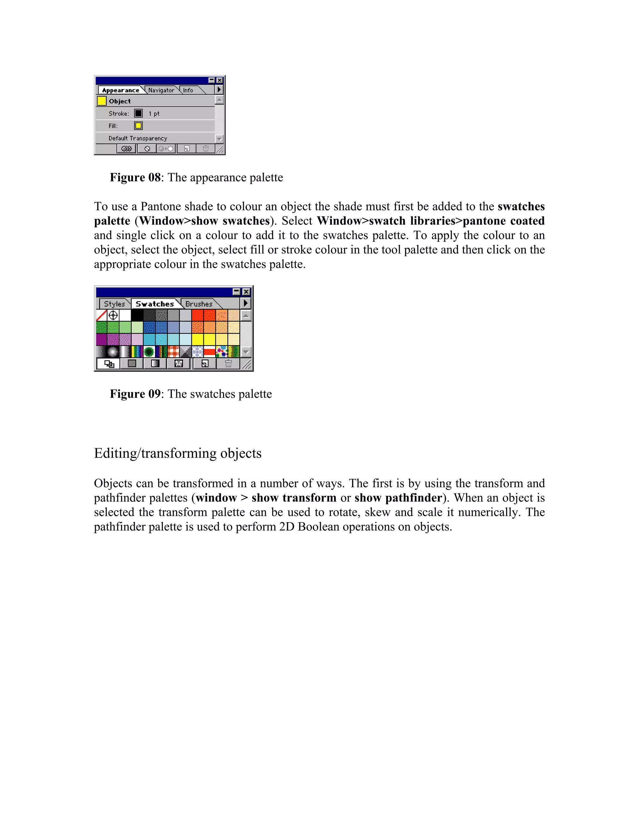 Figure 08: The appearance palette

To use a Pantone shade to colour an object the shade must first be added to the swatches
palette (Window>show swatches). Select Window>swatch libraries>pantone coated
and single click on a colour to add it to the swatches palette. To apply the colour to an
object, select the object, select fill or stroke colour in the tool palette and then click on the
appropriate colour in the swatches palette.




   Figure 09: The swatches palette



Editing/transforming objects

Objects can be transformed in a number of ways. The first is by using the transform and
pathfinder palettes (window > show transform or show pathfinder). When an object is
selected the transform palette can be used to rotate, skew and scale it numerically. The
pathfinder palette is used to perform 2D Boolean operations on objects.
 
