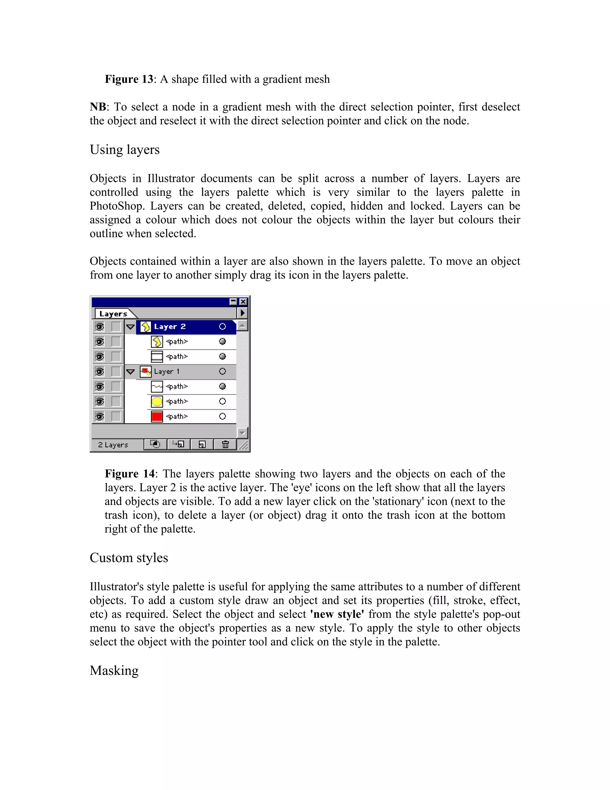Figure 13: A shape filled with a gradient mesh

NB: To select a node in a gradient mesh with the direct selection pointer, first deselect
the object and reselect it with the direct selection pointer and click on the node.

Using layers

Objects in Illustrator documents can be split across a number of layers. Layers are
controlled using the layers palette which is very similar to the layers palette in
PhotoShop. Layers can be created, deleted, copied, hidden and locked. Layers can be
assigned a colour which does not colour the objects within the layer but colours their
outline when selected.

Objects contained within a layer are also shown in the layers palette. To move an object
from one layer to another simply drag its icon in the layers palette.




   Figure 14: The layers palette showing two layers and the objects on each of the
   layers. Layer 2 is the active layer. The 'eye' icons on the left show that all the layers
   and objects are visible. To add a new layer click on the 'stationary' icon (next to the
   trash icon), to delete a layer (or object) drag it onto the trash icon at the bottom
   right of the palette.

Custom styles

Illustrator's style palette is useful for applying the same attributes to a number of different
objects. To add a custom style draw an object and set its properties (fill, stroke, effect,
etc) as required. Select the object and select 'new style' from the style palette's pop-out
menu to save the object's properties as a new style. To apply the style to other objects
select the object with the pointer tool and click on the style in the palette.

Masking
 
