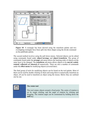 Figure 10: A rectangle has been skewed using the transform palette and two
   overlapping rectangles have been split into three shapes using the divide command
   on the pathfinder palette.

The second method involves using the pull down menus. Selected objects can be edited
using commands found under object>arrange and object>transform. The group of
commands found under the arrange sub-menu allows the stacking order of objects on the
same layer to be changed. The transform sub-menu allows objects to be moved, scaled,
rotated, reflected and sheared all numerically. There are also a number of commands
under the effect menu for modifying objects (covered later).

The final group of tools for modifying objects can be found on the tool palette. Most of
them can be used by double clicking on them and using them to numerically transform an
object, all can be used to transform an object using the mouse. Below they are outlined
one by one.




                  The rotate tool

                  This tool rotates objects around a fixed point. The centre of rotation is
                  set by single clicking, and the angle of rotation by clicking and
                  dragging. The rotation angle can be constrained by holding down the
                  shift key
 