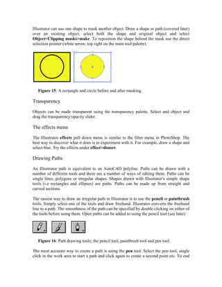 Illustrator can use one shape to mask another object. Draw a shape or path (covered later)
over an existing object, select both the shape and original object and select
Object>Clipping masks>make. To reposition the shape behind the mask use the direct
selection pointer (white arrow, top right on the main tool palette).




   Figure 15: A rectangle and circle before and after masking.

Transparency

Objects can be made transparent using the transparency palette. Select and object and
drag the transparency/opacity slider.

The effects menu

The Illustrator effects pull down menu is similar to the filter menu in PhotoShop. The
best way to discover what it does is to experiment with it. For example, draw a shape and
select blur. Try the effects under effect>distort.

Drawing Paths

An Illustrator path is equivalent to an AutoCAD polyline. Paths can be drawn with a
number of different tools and there are a number of ways of editing them. Paths can be
single lines, polygons or irregular shapes. Shapes drawn with Illustrator's simple shape
tools (i.e rectangles and ellipses) are paths. Paths can be made up from straight and
curved sections.

The easiest way to draw an irregular path in Illustrator is to use the pencil or paintbrush
tools. Simply select one of the tools and draw freehand. Illustrator converts the freehand
line to a path. The smoothness of the path can be specified by double clicking on either of
the tools before using them. Open paths can be added to using the pencil tool (see later)




   Figure 16: Path drawing tools; the pencil tool, paintbrush tool and pen tool.

The most accurate way to create a path is using the pen tool. Select the pen tool, single
click in the work area to start a path and click again to create a second point etc. To end
 