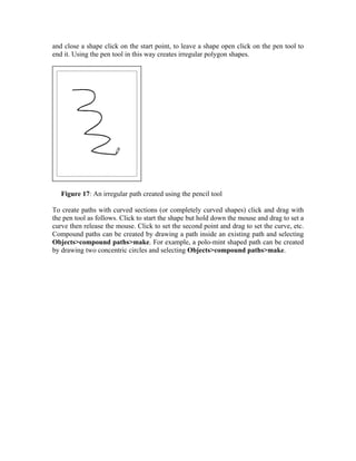 and close a shape click on the start point, to leave a shape open click on the pen tool to
end it. Using the pen tool in this way creates irregular polygon shapes.




   Figure 17: An irregular path created using the pencil tool

To create paths with curved sections (or completely curved shapes) click and drag with
the pen tool as follows. Click to start the shape but hold down the mouse and drag to set a
curve then release the mouse. Click to set the second point and drag to set the curve, etc.
Compound paths can be created by drawing a path inside an existing path and selecting
Objects>compound paths>make. For example, a polo-mint shaped path can be created
by drawing two concentric circles and selecting Objects>compound paths>make.
 