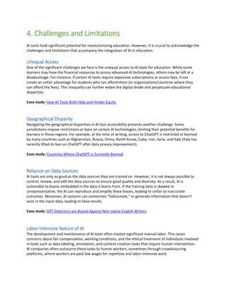 4. Challenges and Limitations
AI tools hold significant potential for revolutionizing education. However, it is crucial to acknowledge the
challenges and limitations that accompany the integration of AI in education.
Unequal Access
One of the significant challenges we face is the unequal access to AI tools for education. While some
learners may have the financial resources to access advanced AI technologies, others may be left at a
disadvantage. For instance, if certain AI tools require expensive subscriptions or access fees, it can
create an unfair advantage for students who can afford them (or organizations/countries where they
can afford the fees). This inequality can further widen the digital divide and perpetuate educational
disparities.
Case study: How AI Tools Both Help and Hinder Equity
Geographical Disparity
Navigating the geographical disparities in AI tool accessibility presents another challenge. Some
jurisdictions impose restrictions or bans on certain AI technologies, limiting their potential benefits for
learners in those regions. For example, at the time of writing, access to ChatGPT is restricted or banned
by many countries such as Afghanistan, Russia, China, North Korea, Cuba, Iran, Syria, and Italy (Italy has
recently lifted its ban on ChatGPT after data privacy improvement).
Case study: Countries Where ChatGPT is Currently Banned
Reliance on Data Sources
AI tools are only as good as the data sources they are trained on. However, it is not always possible to
control, review, and edit the data sources to ensure good quality and diversity. As a result, AI is
vulnerable to biases embedded in the data it learns from. If the training data is skewed or
unrepresentative, the AI can reproduce and amplify these biases, leading to unfair or inaccurate
outcomes. Moreover, AI systems can sometimes "hallucinate," or generate information that doesn't
exist in the input data, leading to false results.
Case study: GPT Detectors are Biased Against Non-native English Writers
Labor-intensive Nature of AI
The development and maintenance of AI tools often involve significant manual labor. This raises
concerns about fair compensation, working conditions, and the ethical treatment of individuals involved
in tasks such as data labeling, annotation, and content creation tasks that require human intervention.
AI companies often outsource these tasks to human workers, sometimes through crowdsourcing
platforms, where workers are paid low wages for repetitive and labor-intensive work.
 