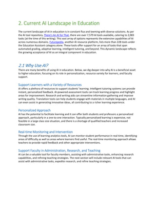 2. Current AI Landscape in Education
The current landscape of AI in education is in constant flux and teeming with diverse solutions. As per
the AI tool repository, There’s An AI for That, there are over 7,579 AI tools available, catering to 2,083
tasks (at the time of this writing). This vast array of options represents the extensive capabilities of AI
across numerous domains. Futurepedia, another AI resource platform, lists more than 228 tools under
the Education Assistant category alone. These tools offer support for an array of tasks that span
automated grading, adaptive learning, intelligent tutoring, and beyond. This dynamic landscape reflects
the growing acceptance of AI as an integral component in education.
2.1 Why Use AI?
There are many benefits of using AI in education. Below, we dig deeper into why AI is a beneficial asset
to higher education, focusing on its role in personalization, resource variety for learners, and faculty
support.
Support Learners with a Variety of Resources
AI offers a plethora of resources to support students' learning. Intelligent tutoring systems can provide
instant, personalized feedback. AI-powered assessment tools can track learning progress and highlight
areas for improvement. Research and writing aids can streamline information gathering and improve
writing quality. Translation tools can help students engage with materials in multiple languages, and AI
can even assist in generating innovative ideas, all contributing to a richer learning experience.
Personalized Approach
AI has the potential to facilitate learning and it can offer both students and professors a personalized
approach, particularly in a one-to-one interaction. Typically personalized learning is expensive, not
feasible in a large class size situation, and there is a shortage of qualified teachers and increased
classroom size.
Real-time Monitoring and Intervention
Through the use of learning analytics tools, AI can monitor student performance in real-time, identifying
areas of difficulty as well as areas where learners find useful. The real-time monitoring approach allows
teachers to provide rapid feedback and other appropriate interventions.
Support Faculty in Administration, Research, and Teaching
AI can be a valuable tool for faculty members, assisting with administrative tasks, enhancing research
capabilities, and refining teaching strategies. The next section will include relevant AI tools that can
assist with administrative tasks, expedite research, and refine teaching strategies.
 