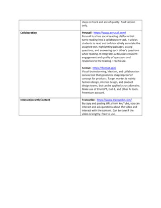 stays on track and are of quality. Paid version
only.
Collaboration Perusall - https://www.perusall.com/
Perusall is a free social reading platform that
turns reading into a collaborative task. It allows
students to read and collaboratively annotate the
assigned text, highlighting passages, asking
questions, and answering each other’s questions
while reading. It integrates AI to assess student
engagement and quality of questions and
responses to the reading. Free to use.
Fermat - https://fermat.app/
Visual brainstorming, ideation, and collaboration
canvas tool that generates images/proof of
concept for products. Target market is mainly
fashion design, interior design, and product
design teams, but can be applied across domains.
Make use of ChatGPT, Dall-E, and other AI tools.
Freemium account.
Interaction with Content Transvribe - https://www.transvribe.com/
By copy and pasting URLs from YouTube, you can
interact and ask questions about the video and
interact with the content. Can be slow if the
video is lengthy. Free to use.
 