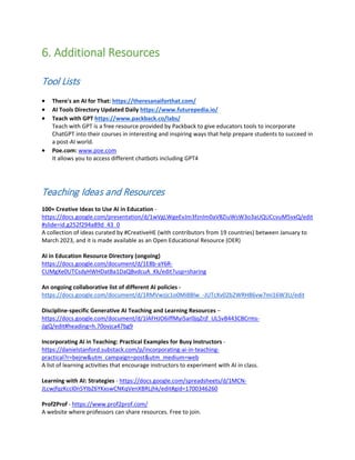 6. Additional Resources
Tool Lists
• There's an AI for That: https://theresanaiforthat.com/
• AI Tools Directory Updated Daily https://www.futurepedia.io/
• Teach with GPT https://www.packback.co/labs/
Teach with GPT is a free resource provided by Packback to give educators tools to incorporate
ChatGPT into their courses in interesting and inspiring ways that help prepare students to succeed in
a post-AI world.
• Poe.com: www.poe.com
It allows you to access different chatbots including GPT4
Teaching Ideas and Resources
100+ Creative Ideas to Use AI in Education -
https://docs.google.com/presentation/d/1wVgLWgeEvJm3fznlm0aV8ZiuWsW3o3aUQUCcvuM5vxQ/edit
#slide=id.g252f294a89d_43_0
A collection of ideas curated by #CreativeHE (with contributors from 19 countries) between January to
March 2023, and it is made available as an Open Educational Resource (OER)
AI in Education Resource Directory (ongoing)
https://docs.google.com/document/d/1E8b-aY6R-
CUMgXe0UTCsdyHWHDatBa1DaQBvdcuA_Kk/edit?usp=sharing
An ongoing collaborative list of different AI policies -
https://docs.google.com/document/d/1RMVwzjc1o0Mi8Blw_-JUTcXv02b2WRH86vw7mi16W3U/edit
Discipline-specific Generative AI Teaching and Learning Resources –
https://docs.google.com/document/d/1lAFHJO6iffMyi5ar0jqZrjf_UL5vB443CBCrms-
jIgQ/edit#heading=h.70ovjca47bg9
Incorporating AI in Teaching: Practical Examples for Busy Instructors -
https://danielstanford.substack.com/p/incorporating-ai-in-teaching-
practical?r=bejrw&utm_campaign=post&utm_medium=web
A list of learning activities that encourage instructors to experiment with AI in class.
Learning with AI: Strategies - https://docs.google.com/spreadsheets/d/1MCN-
JLcwjfqzKccl0n5YIbZ6YKxswCNKqVenXBRLjhk/edit#gid=1700346260
Prof2Prof - https://www.prof2prof.com/
A website where professors can share resources. Free to join.
 