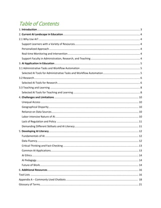 Table of Contents
1. Introduction.............................................................................................................................................. 3
2. Current AI Landscape in Education.......................................................................................................... 4
2.1 Why Use AI?............................................................................................................................................ 4
Support Learners with a Variety of Resources..........................................................................................4
Personalized Approach ............................................................................................................................. 4
Real-time Monitoring and Intervention....................................................................................................4
Support Faculty in Administration, Research, and Teaching....................................................................4
3. AI Application in Education...................................................................................................................... 5
3.1 Administrative Tasks and Workflow Automation...................................................................................5
Selected AI Tools for Administrative Tasks and Workflow Automation...................................................5
3.2 Research.................................................................................................................................................. 6
Selected AI Tools for Research.................................................................................................................. 6
3.3 Teaching and Learning ............................................................................................................................ 8
Selected AI Tools for Teaching and Learning............................................................................................8
4. Challenges and Limitations .................................................................................................................... 10
Unequal Access ....................................................................................................................................... 10
Geographical Disparity............................................................................................................................ 10
Reliance on Data Sources........................................................................................................................ 10
Labor-intensive Nature of AI...................................................................................................................10
Lack of Regulation and Policy .................................................................................................................11
Demanding Different Skillsets and AI Literacy........................................................................................11
5. Developing AI Literacy............................................................................................................................ 12
Fundamentals of AI................................................................................................................................. 12
Data Fluency............................................................................................................................................ 12
Critical Thinking and Fact-Checking ........................................................................................................13
Common AI Applications......................................................................................................................... 13
AI Ethics................................................................................................................................................... 14
AI Pedagogy............................................................................................................................................. 14
Future of Work........................................................................................................................................ 14
6. Additional Resources.............................................................................................................................. 16
Tool Lists ..................................................................................................................................................... 16
Appendix A – Commonly Used Chatbots................................................................................................... 18
Glossary of Terms........................................................................................................................................ 21
 