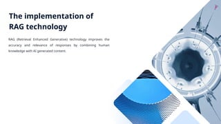 The implementation of
RAG technology
RAG (Retrieval Enhanced Generative) technology improves the
accuracy and relevance of responses by combining human
knowledge with AI generated content.
 