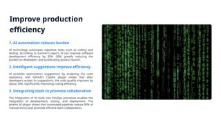 Improve production
efficiency
1. AI automation reduces burden
AI technology automates repetitive tasks such as coding and
testing. According to Gartner's report, AI can improve software
development efficiency by 20% -30%, greatly reducing the
burden on developers and accelerating product launch.
2. Intelligent suggestions improve efficiency
AI provides optimization suggestions by analyzing the code
repository, and GitHub's Copilot plugin shows that after
developers accept its suggestions, the code quality improves by
about 10%, significantly improving coding efficiency.
3. Integrating tools to promote collaboration
The integration of AI tools into DevOps processes enables the
integration of development, testing, and deployment. The
Jenkins AI plugin shows that automated pipelines reduce 90% of
manual errors and promote efficient team collaboration.
 