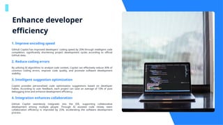 Enhance developer
efficiency
1. Improve encoding speed
GitHub Copilot has improved developers' coding speed by 20% through intelligent code
completion, significantly shortening project development cycles according to official
GitHub data.
2. Reduce coding errors
By utilizing AI algorithms to analyze code context, Copilot can effectively reduce 30% of
common coding errors, improve code quality, and promote software development
stability.
3. Intelligent suggestion optimization
Copilot provides personalized code optimization suggestions based on developer
habits. According to user feedback, each project can save an average of 10% of post
debugging time and enhance development efficiency.
4. Integration enhances collaboration
GitHub Copilot seamlessly integrates into the IDE, supporting collaborative
development among multiple people. Through AI assisted code review, team
collaboration efficiency is improved by 25%, accelerating the software development
process.
 