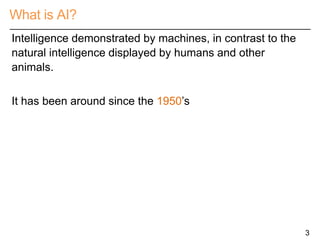 What is AI?
3
Intelligence demonstrated by machines, in contrast to the
natural intelligence displayed by humans and other
animals.
It has been around since the 1950’s
 
