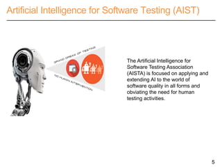 Artificial Intelligence for Software Testing (AIST)
5
The Artificial Intelligence for
Software Testing Association
(AISTA) is focused on applying and
extending AI to the world of
software quality in all forms and
obviating the need for human
testing activities.
 