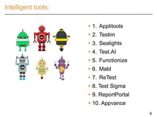 Intelligent tools:
6
 1. Applitools
 2. Testim
 3. Sealights
 4. Test.AI
 5. Functionize
 6. Mabl
 7. ReTest
 8. Test Sigma
 9. ReportPortal
 10. Appvance
 
