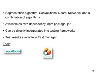 • Segmentation algorithm, Convolutional Neural Networks and a
combination of algorithms
• Available as mvn dependency, npm package, jar
• Can be directly incorporated into testing frameworks
• Test results available in Test manager
Tools:
9
 