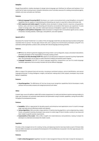 Dialog ow
Google Cloud platform, enables developers to design natural language user interfaces for software and hardware. It is a
useful tool for tasks involving human-computer interactions since it provides resources for creating conversational agents,
chatbots, and voice-activated user interfaces.
Features
Natural Language Processing (NLP): Developers can create conversational bots using Dialog ow’s strong NLP
capabilities that are capable of understanding and interpreting user inputs in a way that is natural and human-like.
Rich responses and media support: Dialog ow allows developers to design dynamic responses using graphics,
buttons, cards, and more to create interesting and interactive conversations that improve user experience. It is also
simpler to manage audio, video, and other media inputs because of Dialog ow’s support for multimedia formats.
Dialog ow’s multi-platform integration enables developers to integrate their conversational agents across a variety
of channels, including websites, mobile apps, chat platforms, and smart speakers.
OpenAI’s GPT-3
Generative Pre-trained Transformer 3, is a state-of-the-art language model that uses deep learning to produce writing that
resembles that of a person. The way apps interact with users is going to be transformed by developers using GPT-3 to
automate content generation, produce code, and help with natural language processing activities.
Features
GPT-3 can be utilised to generate engaging and strong content, such as blog posts, essays, and product descriptions,
eliminating developers of the responsibility of manually creating content.
Developers can take advantage of GPT-3’s capacity to provide precise responses to inquiries by giving it appropriate
data. This functionality can be utilise to create interactive chatbots and powerful search engines.
Language Translation: With GPT-3’s robust language capabilities, programmers can use it to create language
translation applications that accurately translate text across di erent languages.
IBM Watson
O ers a range of AI-powered tools and services, including as sentiment analysis, picture identi cation, and natural
language processing. To bring intelligence, insights, and decision-making skills to their projects, developers may include
Watson’s capabilities.
Features
Visual Recognition: The IBM Watson AI Tool has strong visual recognition capabilities that let developers create
software that accurately analyses and categorises pictures and videos.
H2O.ai
A potent open-source AI platform called H2O.ai allows programmers to create and distribute machine learning models at a
large scale. Developers can automate model selection and optimisation using its AutoML capabilities, saving time and e ort
throughout the development process.
Features
Scalability: H2O.ai is appropriate for big data projects and enterprise-level applications since it is built to manage
large-scale data and can e ectively analyse vast datasets.
Various Algorithms: H2O.ai provides a large selection of machine learning algorithms, such as deep learning, random
forests, and gradient boosting. Developers have access to a wide range of tools to handle a variety of use cases and
tailor models to speci c business requirements,
Explainability of the model: H2O.ai o ers insights into model behaviour and predictions, making it simpler for
developers to understand and analyse the model’s results.
SageMaker
Provides a fully managed service for creating, honing, and deploying machine learning models as part of Amazon Web
Services (AWS). Developers can accelerate the development of AI and e ectively incorporate it into their apps because of its
tools and framework.
Features
Built-in Data Management: SageMaker has built-in data management features that make it simple for developers to
 