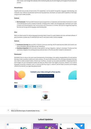 Share
store, access, and manage their datasets while maintaining data security and integrity all throughout the development
process.
Microsoft Azure
Cognitive Services provide a broad variety of AI capabilities, such as speech recognition, language understanding, and
computer vision. Without considerable machine learning experience, developers can easily add AI capability to their apps
using pre-built models and APIs.
Features
Bot Framework: The Azure Bot Framework gives programmers an adaptable and extendable framework to create
conversational bots across a variety of channels, including online, mobile, and messaging apps. Developers can create
complex and interesting bots that communicate with consumers in a human-like way by integrating Cognitive
Services and having natural language understanding skills.
Wit.ai
Meta’s AI-based system for natural language processing makes it easier to create chatbots and voice-activated software. It
gives developers a simple way to understand and react to user inputs made in natural language.
Features
Continuous Learning: Because Wit.ai is built for continuous learning, the AI model becomes better and smarter over
time as developers add more data and user interactions.
Seamless Integration: Wit.ai provides simple platform and api integration, making it a developer-friendly tool that
seamlessly integrates into existing processes and cuts down on the time and e ort needed for development.
Conclusion
Developers have to stay on the most recent developments of technology in the rapidly changing elds of AI and machine
learning in order to produce creative and useful solutions. The top AI tools discussed in this article give developers the tools
they need to create complex models, enhance user interfaces, and open up new project possibilities. Integrating these AI
technologies into your development toolbox will help your e orts reach new heights of success, whether it is in natural
language processing, computer vision, or machine learning. So go in, research, and let these innovative technologies
in uence the direction your apps take going forward!
Validate your idea and get a free quote.
Click Here To Get Your Free Quote
Facebook Twitter LinkedIn
What are the three types of authentication for bu…


Latest Updates
 