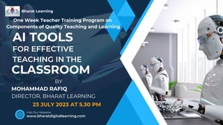 AI TOOLS
FOR EFFECTIVE
TEACHING IN THE
BY
MOHAMMAD RAFIQ
DIRECTOR, BHARAT LEARNING
Bharat Learning
www.bharatdigitallearning.com
Visit Our Website:
CLASSROOM
23 JULY 2023 AT 5.30 PM
One Week Teacher Training Program on
Components of Quality Teaching and Learning
 