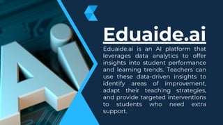 Eduaide.ai
Eduaide.ai is an AI platform that
leverages data analytics to offer
insights into student performance
and learning trends. Teachers can
use these data-driven insights to
identify areas of improvement,
adapt their teaching strategies,
and provide targeted interventions
to students who need extra
support.
 