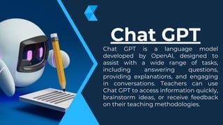 Chat GPT is a language model
developed by OpenAI, designed to
assist with a wide range of tasks,
including answering questions,
providing explanations, and engaging
in conversations. Teachers can use
Chat GPT to access information quickly,
brainstorm ideas, or receive feedback
on their teaching methodologies.
Chat GPT
 