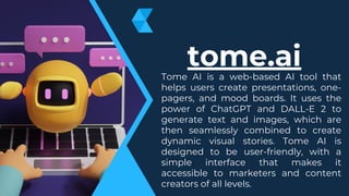 Tome AI is a web-based AI tool that
helps users create presentations, one-
pagers, and mood boards. It uses the
power of ChatGPT and DALL-E 2 to
generate text and images, which are
then seamlessly combined to create
dynamic visual stories. Tome AI is
designed to be user-friendly, with a
simple interface that makes it
accessible to marketers and content
creators of all levels.
tome.ai
 