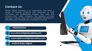 Bharat Digital Academy is an organization that offers a
variety of training programs and workshops to help
individuals and professionals develop their skills and
enhance their career prospects. The Academy provides
training in various areas such as personality development,
soft skills, career development, and teacher training.
Contact Us
support@bharatdigitalacademy.com
Medical Road, Aligarh
+918006533033
www.bharatdigitalacademy.com
 