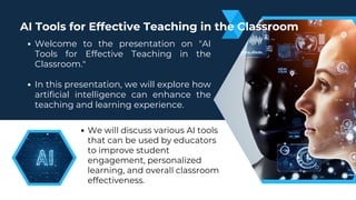We will discuss various AI tools
that can be used by educators
to improve student
engagement, personalized
learning, and overall classroom
effectiveness.
Welcome to the presentation on "AI
Tools for Effective Teaching in the
Classroom."
In this presentation, we will explore how
artificial intelligence can enhance the
teaching and learning experience.
AI Tools for Effective Teaching in the Classroom
 