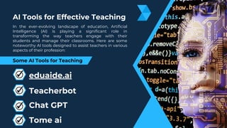 AI Tools for Effective Teaching
Some AI Tools for Teaching
In the ever-evolving landscape of education, Artificial
Intelligence (AI) is playing a significant role in
transforming the way teachers engage with their
students and manage their classrooms. Here are some
noteworthy AI tools designed to assist teachers in various
aspects of their profession:
eduaide.ai
Chat GPT
Tome ai
Teacherbot
 