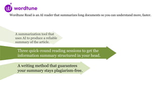 Wordtune Read is an AI reader that summarizes long documents so you can understand more, faster.
A summarization tool that
uses AI to produce a reliable
summary of the article.
Three quick-round reading sessions to get the
information summary structured in your head.
A writing method that guarantees
your summary stays plagiarism-free.
 