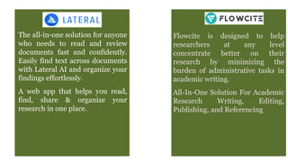 The all-in-one solution for anyone
who needs to read and review
documents fast and confidently.
Easily find text across documents
with Lateral AI and organize your
findings effortlessly.
A web app that helps you read,
find, share & organize your
research in one place.
Flowcite is designed to help
researchers at any level
concentrate better on their
research by minimizing the
burden of administrative tasks in
academic writing.
All-In-One Solution For Academic
Research Writing, Editing,
Publishing, and Referencing
 